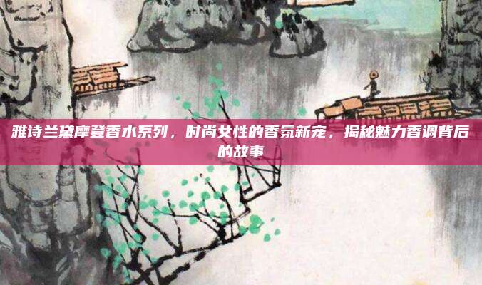 雅诗兰黛摩登香水系列,时尚女性的香氛新宠,揭秘魅力香调背后的故事