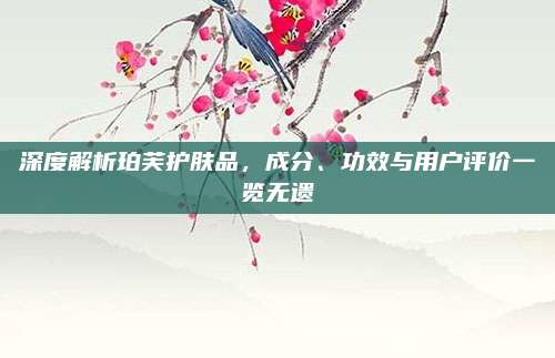 深度解析珀芙护肤品,成分、功效与用户评价一览无遗
