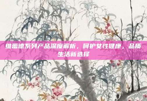 维蕾德系列产品深度解析,呵护女性健康,品质生活新选择