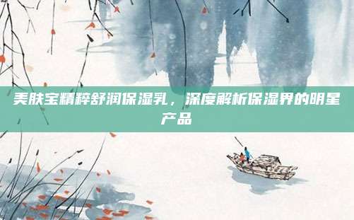 美肤宝精粹舒润保湿乳，深度解析保湿界的明星产品