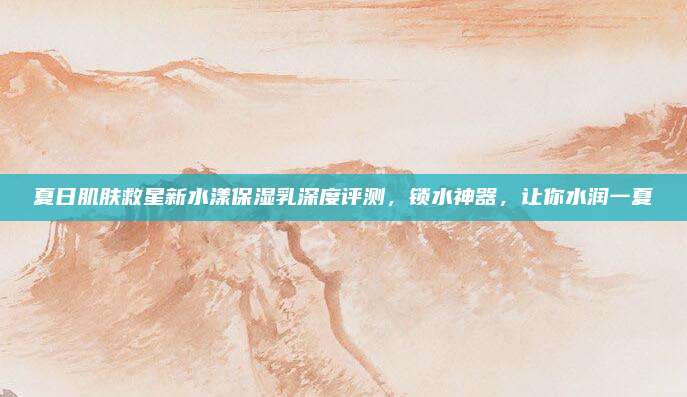 夏日肌肤救星新水漾保湿乳深度评测，锁水神器，让你水润一夏