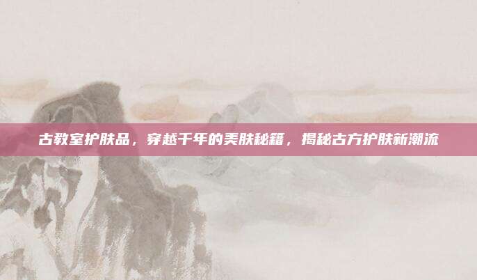 古教室护肤品，穿越千年的美肤秘籍，揭秘古方护肤新潮流