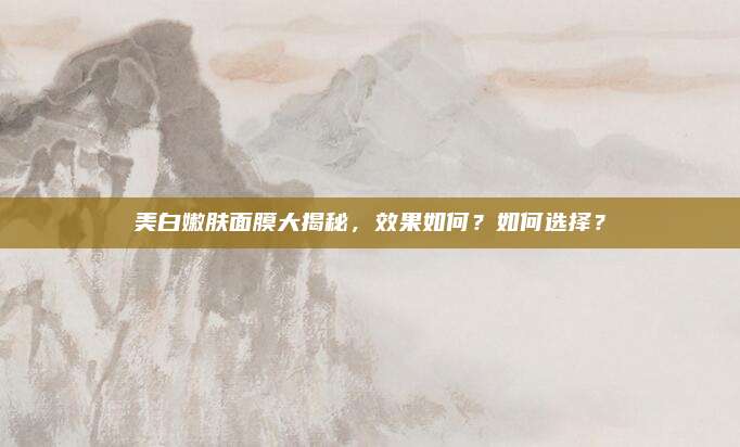 美白嫩肤面膜大揭秘,效果如何?如何选择?