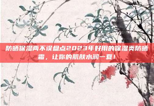 防晒保湿两不误盘点2023年好用的保湿类防晒霜，让你的肌肤水润一夏！