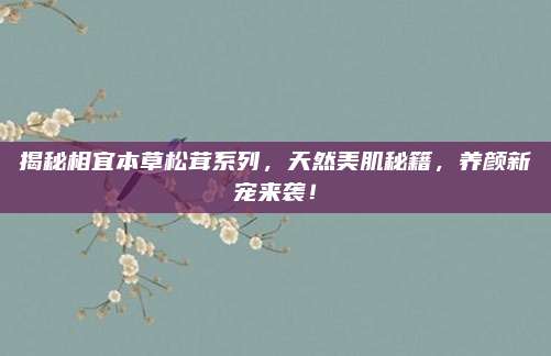 揭秘相宜本草松茸系列,天然美肌秘籍,养颜新宠来袭!
