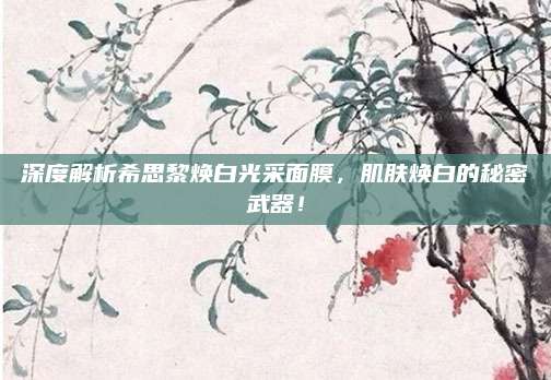 深度解析希思黎焕白光采面膜，肌肤焕白的秘密武器！
