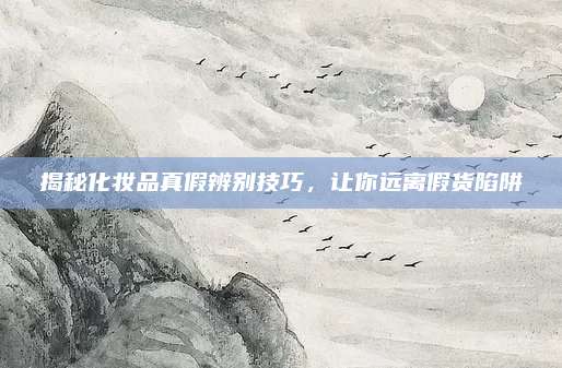 揭秘化妆品真假辨别技巧,让你远离假货陷阱
