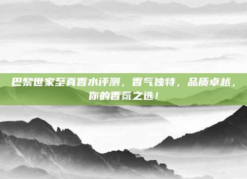 巴黎世家至真香水评测,香气独特,品质卓越,你的香氛之选!