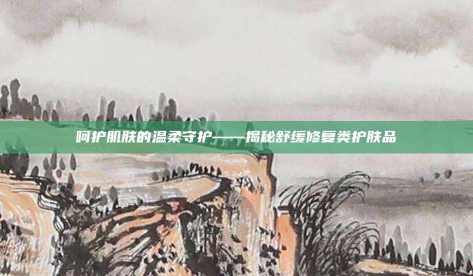 呵护肌肤的温柔守护——揭秘舒缓修复类护肤品