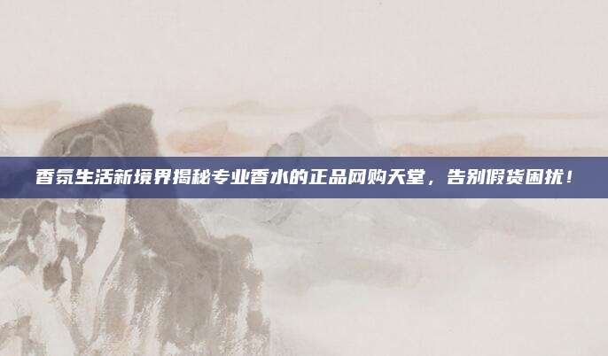 香氛生活新境界揭秘专业香水的正品网购天堂,告别假货困扰!