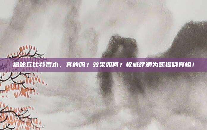 揭秘丘比特香水，真的吗？效果如何？权威评测为您揭晓真相！