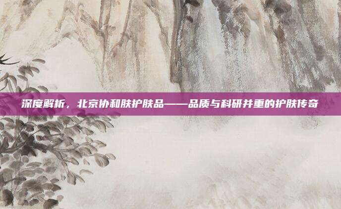 深度解析，北京协和肤护肤品——品质与科研并重的护肤传奇