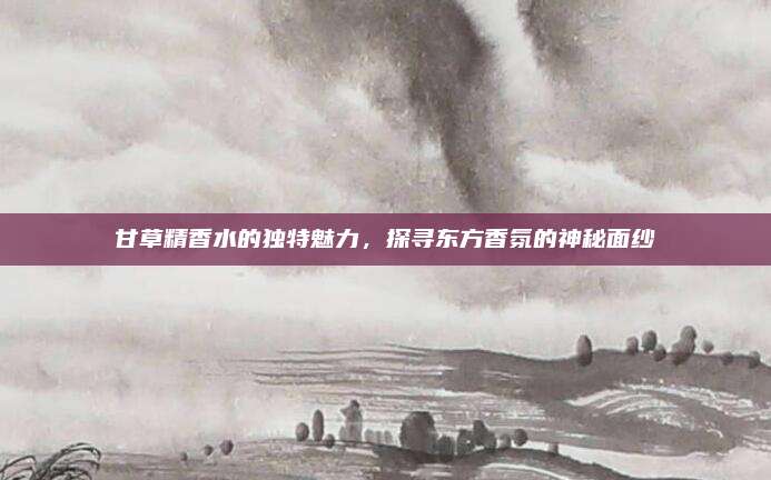 甘草精香水的独特魅力，探寻东方香氛的神秘面纱