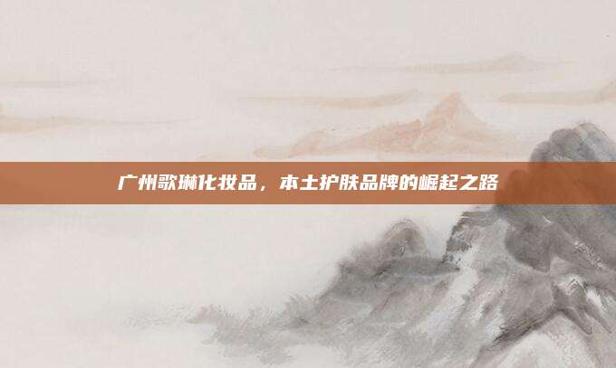 广州歌琳化妆品,本土护肤品牌的崛起之路