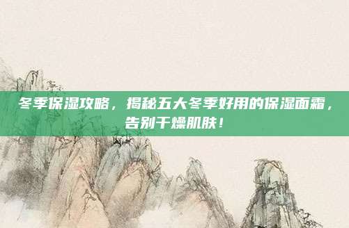 冬季保湿攻略,揭秘五大冬季好用的保湿面霜,告别干燥肌肤!