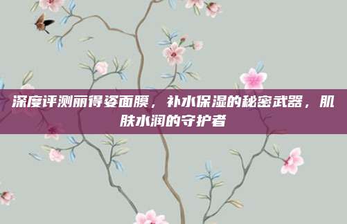 深度评测丽得姿面膜，补水保湿的秘密武器，肌肤水润的守护者