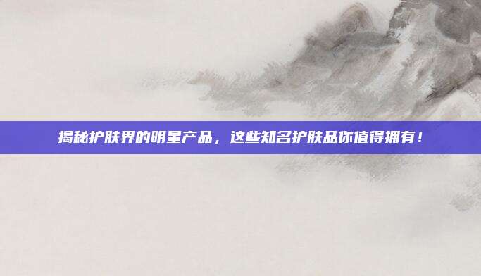 揭秘护肤界的明星产品，这些知名护肤品你值得拥有！