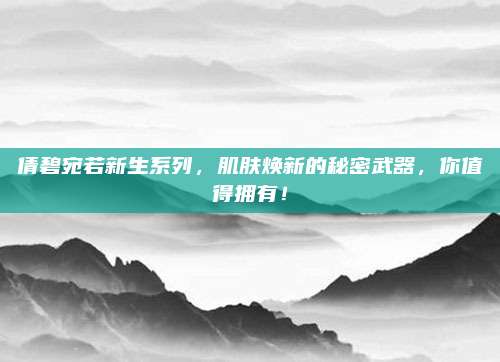 倩碧宛若新生系列,肌肤焕新的秘密武器,你值得拥有!