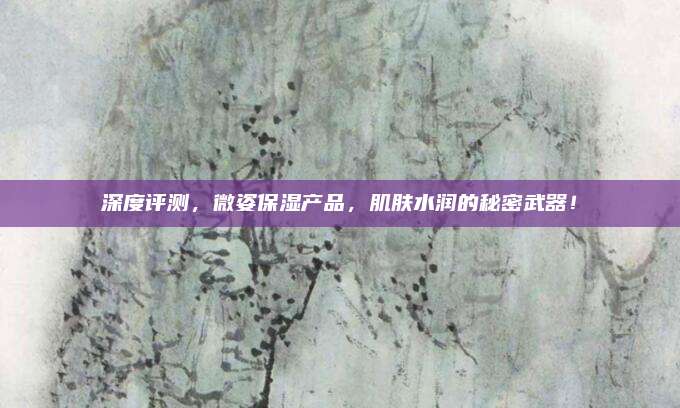 深度评测，微姿保湿产品，肌肤水润的秘密武器！