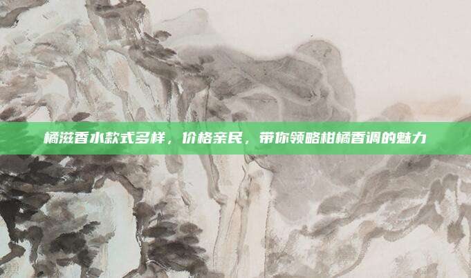 橘滋香水款式多样，价格亲民，带你领略柑橘香调的魅力