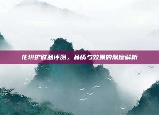 花琪护肤品评测，品质与效果的深度解析
