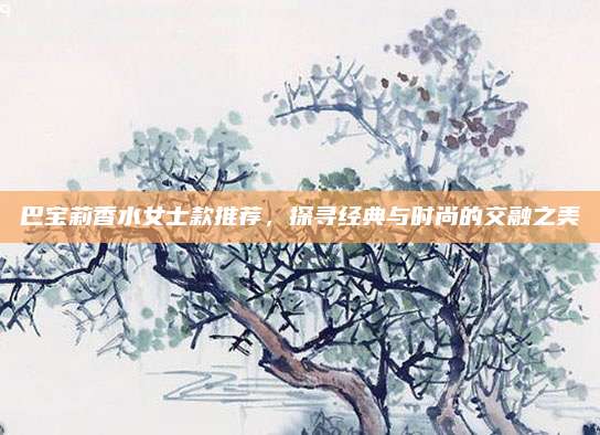 巴宝莉香水女士款推荐,探寻经典与时尚的交融之美