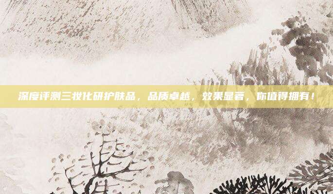 深度评测三妆化研护肤品，品质卓越，效果显著，你值得拥有！