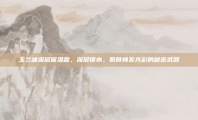 玉兰油深层保湿霜，深层锁水，肌肤焕发光彩的秘密武器
