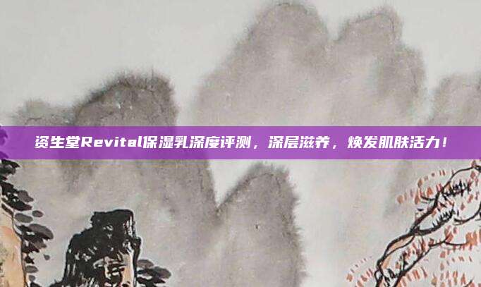 资生堂Revital保湿乳深度评测,深层滋养,焕发肌肤活力!