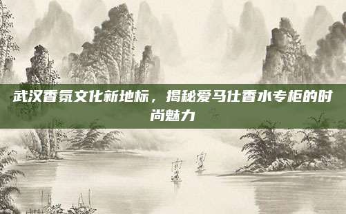 武汉香氛文化新地标,揭秘爱马仕香水专柜的时尚魅力