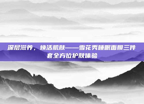 深层滋养,焕活肌肤——雪花秀睡眠面膜三件套全方位护肤体验