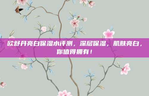 欧舒丹亮白保湿水评测,深层保湿,肌肤亮白,你值得拥有!