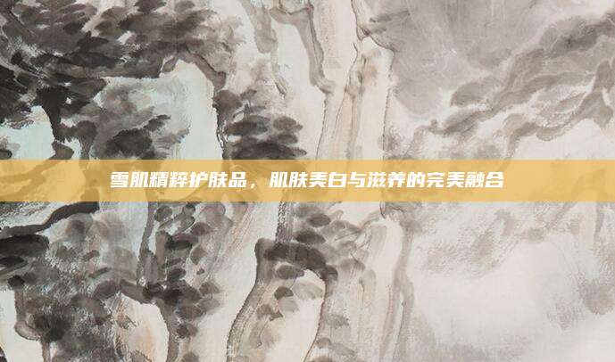 雪肌精粹护肤品，肌肤美白与滋养的完美融合
