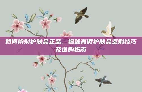 如何辨别护肤品正品,揭秘真假护肤品鉴别技巧及选购指南