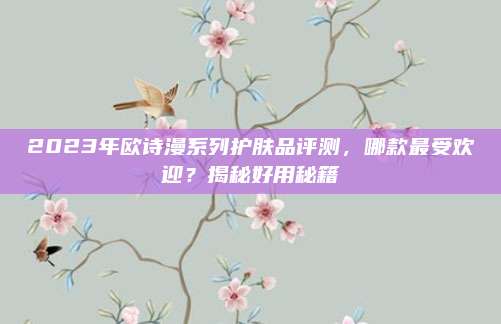 2023年欧诗漫系列护肤品评测，哪款最受欢迎？揭秘好用秘籍