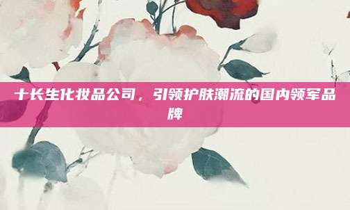 十长生化妆品公司，引领护肤潮流的国内领军品牌