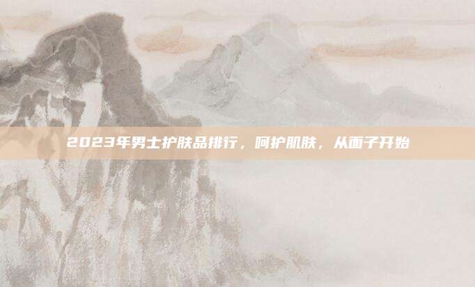 2023年男士护肤品排行，呵护肌肤，从面子开始