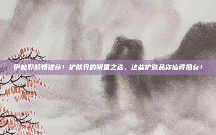 伊能静倾情推荐!护肤界的明星之选,这些护肤品你值得拥有!