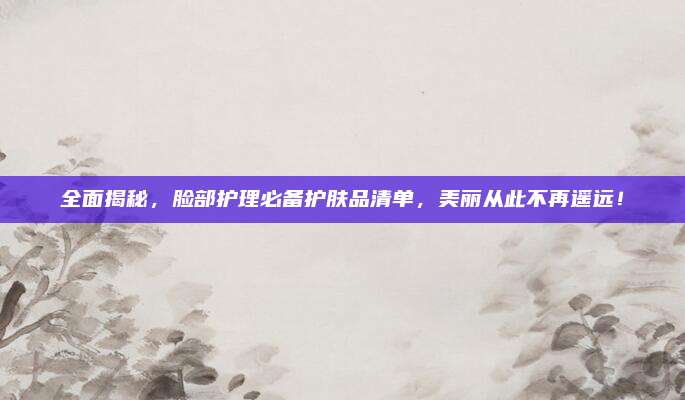 全面揭秘，脸部护理必备护肤品清单，美丽从此不再遥远！