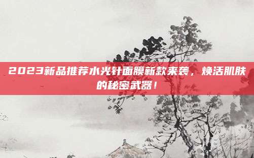 2023新品推荐水光针面膜新款来袭,焕活肌肤的秘密武器!