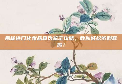 揭秘进口化妆品真伪鉴定攻略，教你轻松辨别真假！