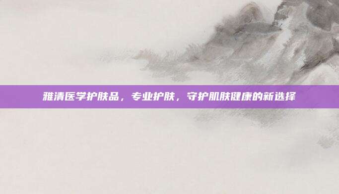 雅清医学护肤品,专业护肤,守护肌肤健康的新选择