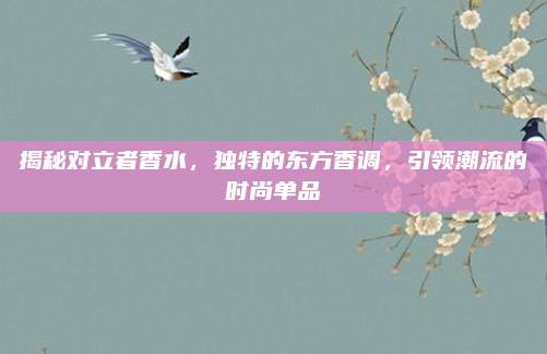 揭秘对立者香水,独特的东方香调,引领潮流的时尚单品