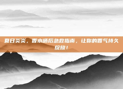 夏日炎炎,香水晒后急救指南,让你的香气持久绽放!