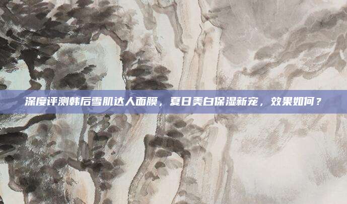 深度评测韩后雪肌达人面膜,夏日美白保湿新宠,效果如何?