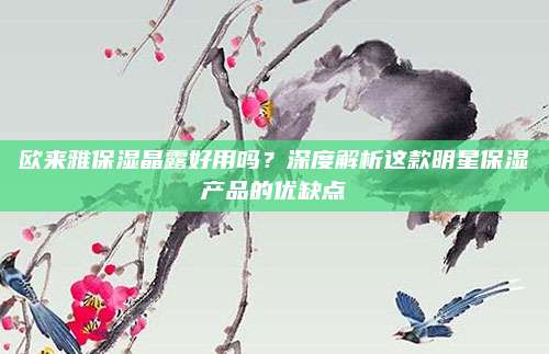 欧来雅保湿晶露好用吗?深度解析这款明星保湿产品的优缺点