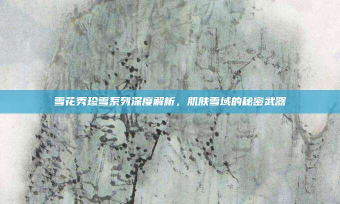 雪花秀珍雪系列深度解析，肌肤雪域的秘密武器