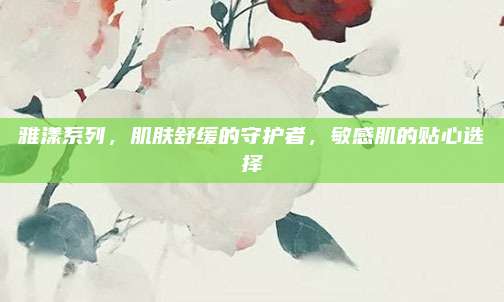 雅漾系列,肌肤舒缓的守护者,敏感肌的贴心选择