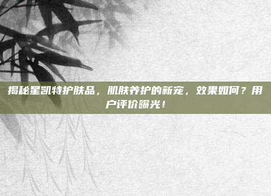 揭秘星凯特护肤品,肌肤养护的新宠,效果如何?用户评价曝光!
