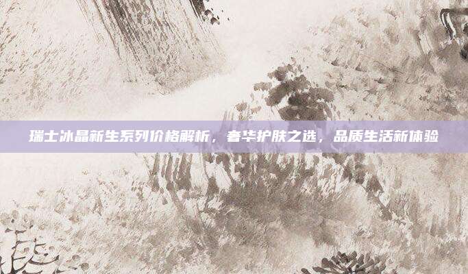 瑞士冰晶新生系列价格解析，奢华护肤之选，品质生活新体验